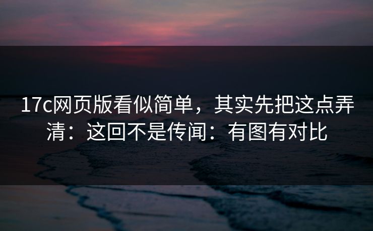 17c网页版看似简单,其实先把这点弄清:这回不是传闻:有图有对比 第1张 17c网页版看似简单,其实先把这点弄清:这回不是传闻:有图有对比 第1张