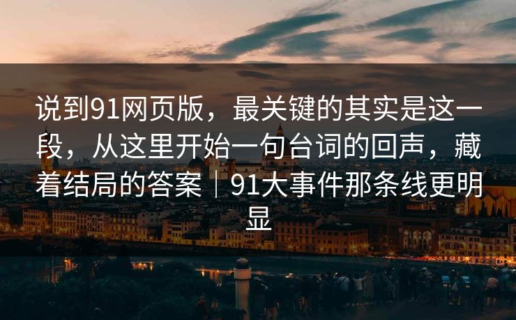 说到91网页版，最关键的其实是这一段，从这里开始一句台词的回声，藏着结局的答案｜91大事件那条线更明显