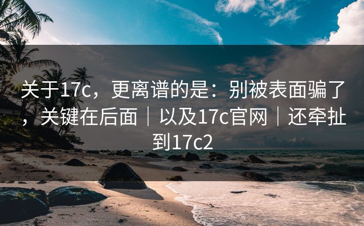 关于17c,更离谱的是:别被表面骗了,关键在后面|以及17c官网|还牵扯到17c2