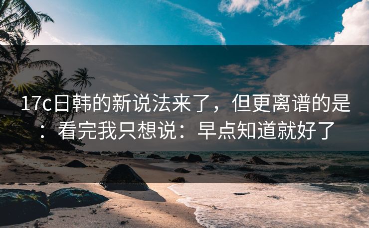 17c日韩的新说法来了,但更离谱的是:看完我只想说:早点知道就好了