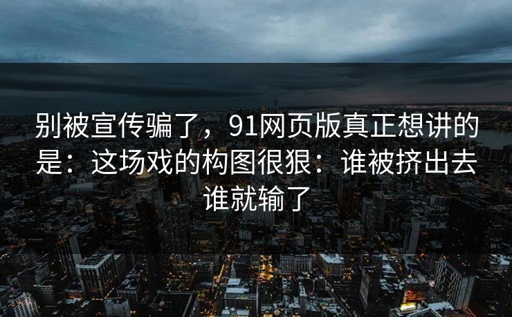 别被宣传骗了,91网页版真正想讲的是:这场戏的构图很狠:谁被挤出去谁就输了