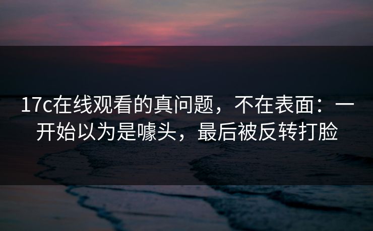 17c在线观看的真问题,不在表面:一开始以为是噱头,最后被反转打脸
