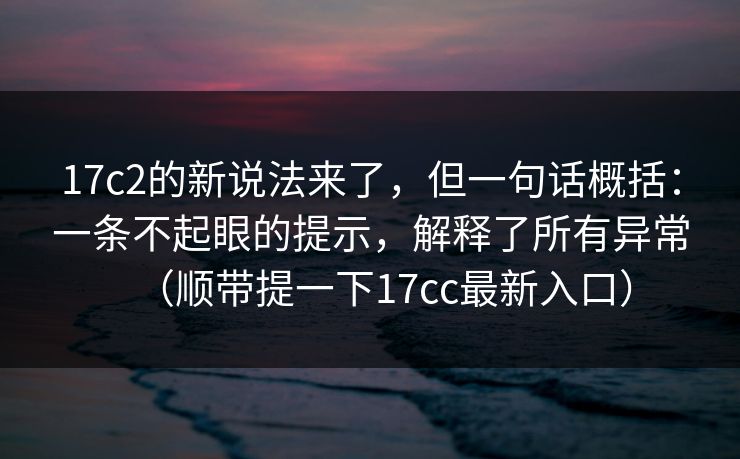 17c2的新说法来了,但一句话概括:一条不起眼的提示,解释了所有异常(顺带提一下17cc最新入口)