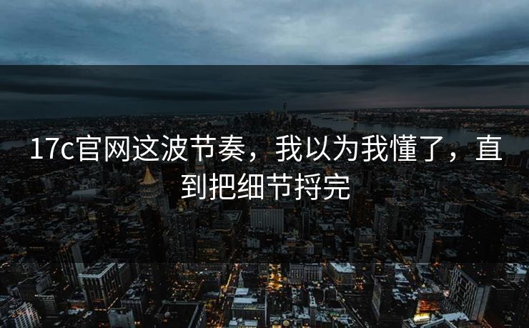17c官网这波节奏,我以为我懂了,直到把细节捋完