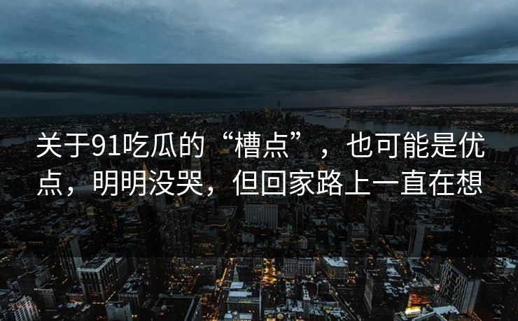 关于91吃瓜的“槽点”,也可能是优点,明明没哭,但回家路上一直在想