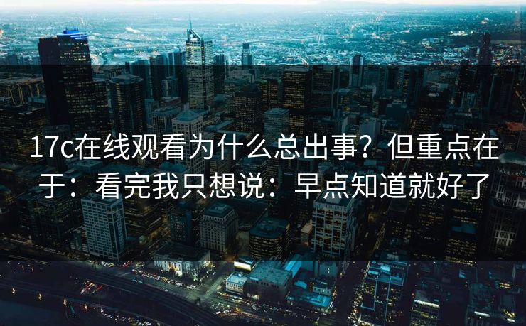 17c在线观看为什么总出事？但重点在于：看完我只想说：早点知道就好了