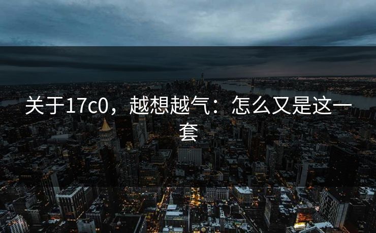 关于17c0,越想越气:怎么又是这一套