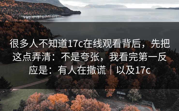 很多人不知道17c在线观看背后，先把这点弄清：不是夸张，我看完第一反应是：有人在撒谎｜以及17c