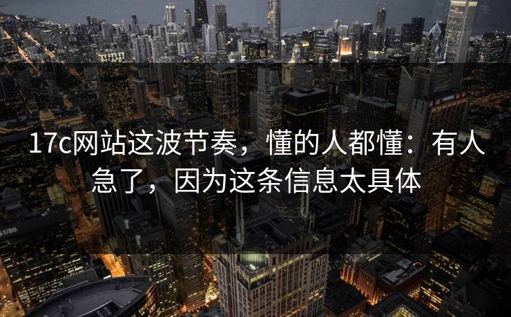 17c网站这波节奏，懂的人都懂：有人急了，因为这条信息太具体