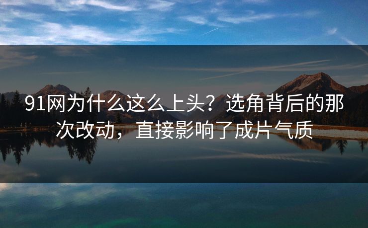 91网为什么这么上头?选角背后的那次改动,直接影响了成片气质