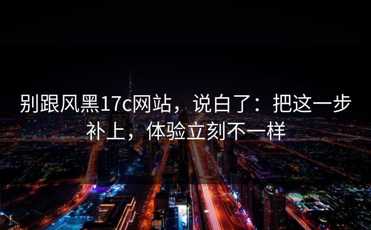 别跟风黑17c网站,说白了:把这一步补上,体验立刻不一样