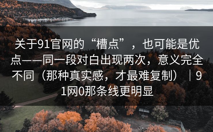 关于91官网的“槽点”,也可能是优点——同一段对白出现两次,意义完全不同(那种真实感,才最难复制)|91网0那条线更明显