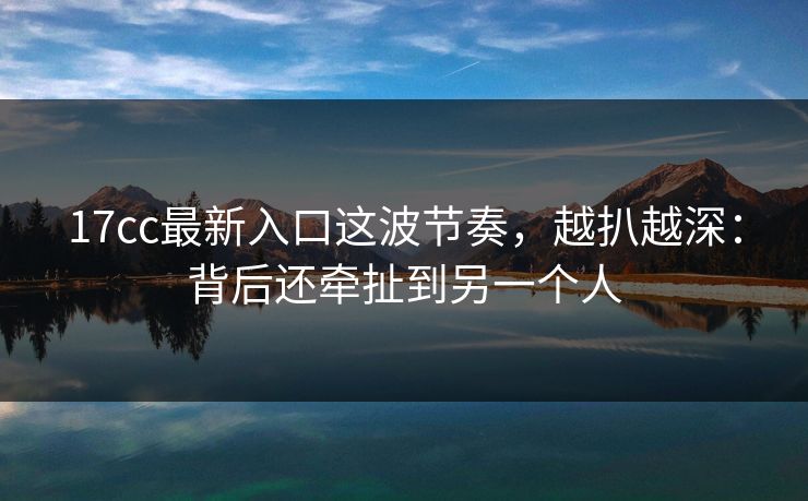 17cc最新入口这波节奏，越扒越深：背后还牵扯到另一个人