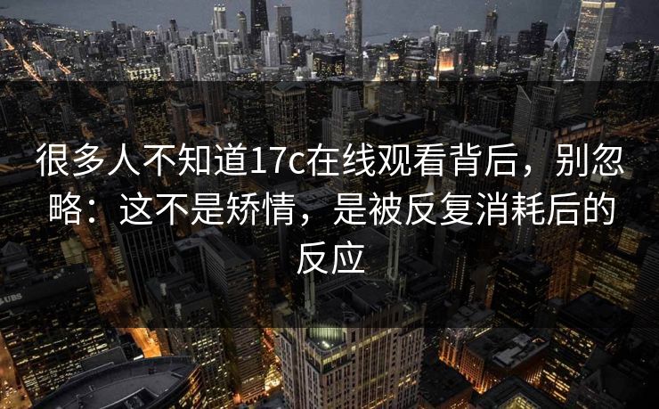很多人不知道17c在线观看背后,别忽略:这不是矫情,是被反复消耗后的反应