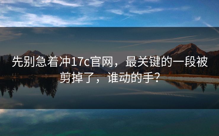 先别急着冲17c官网，最关键的一段被剪掉了，谁动的手？