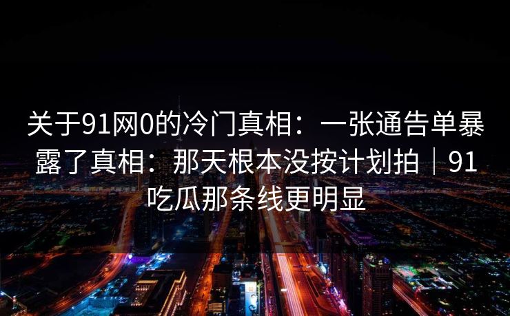 关于91网0的冷门真相：一张通告单暴露了真相：那天根本没按计划拍｜91吃瓜那条线更明显