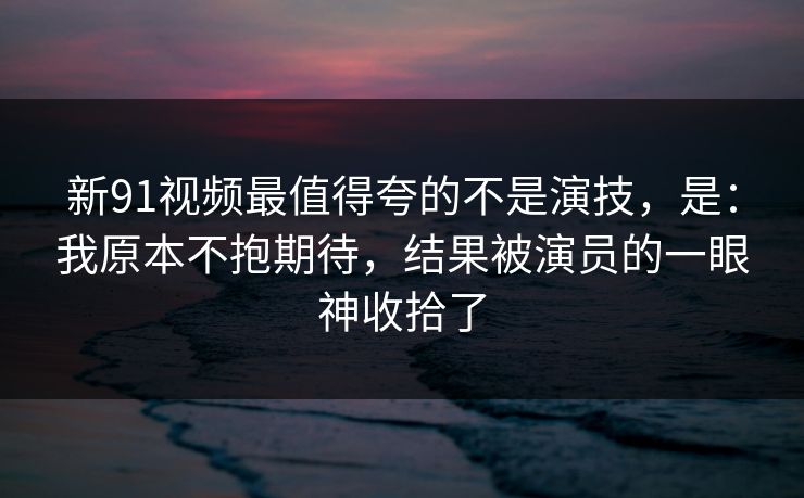 新91视频最值得夸的不是演技，是：我原本不抱期待，结果被演员的一眼神收拾了