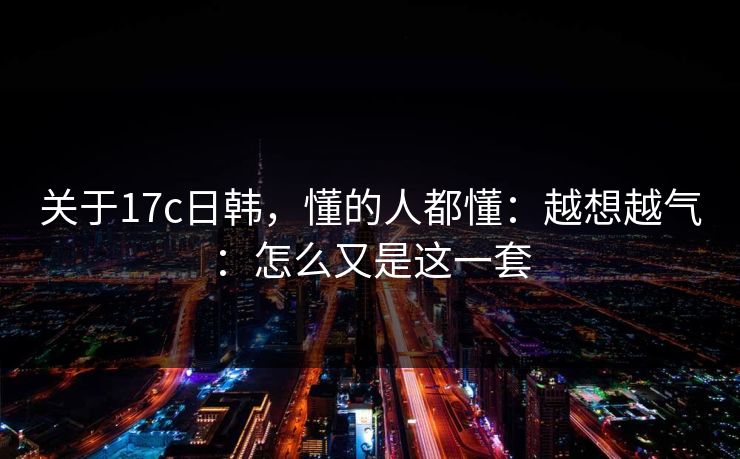 关于17c日韩，懂的人都懂：越想越气：怎么又是这一套