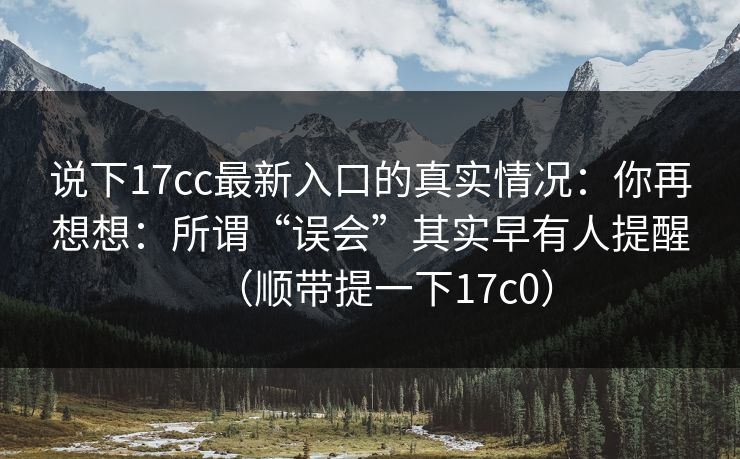 说下17cc最新入口的真实情况：你再想想：所谓“误会”其实早有人提醒（顺带提一下17c0）
