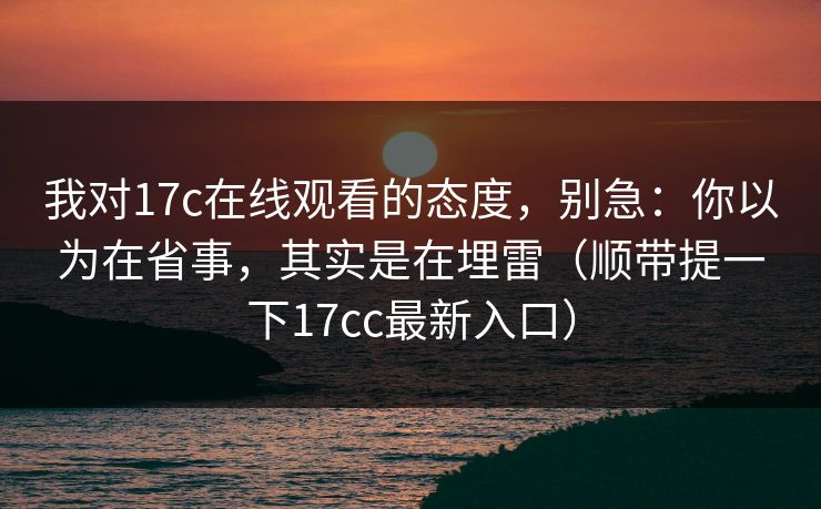 我对17c在线观看的态度，别急：你以为在省事，其实是在埋雷（顺带提一下17cc最新入口）