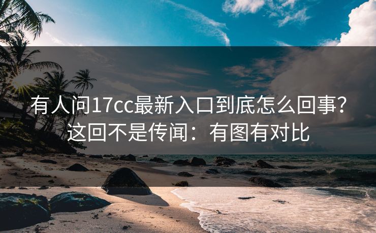 有人问17cc最新入口到底怎么回事？这回不是传闻：有图有对比