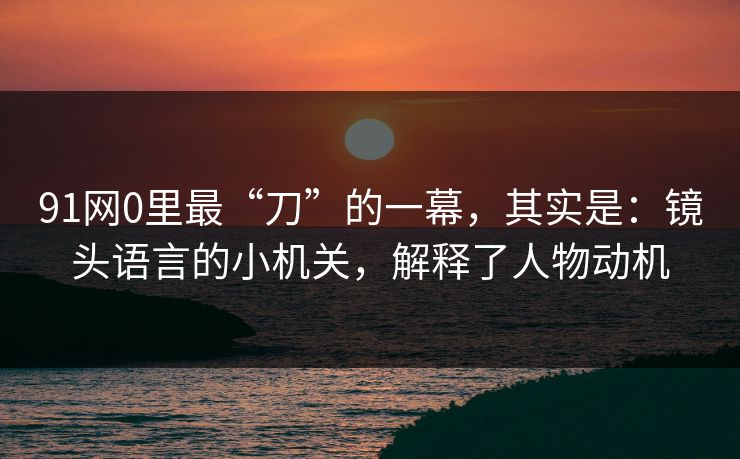 91网0里最“刀”的一幕,其实是:镜头语言的小机关,解释了人物动机 第1张 91网0里最“刀”的一幕,其实是:镜头语言的小机关,解释了人物动机 第1张