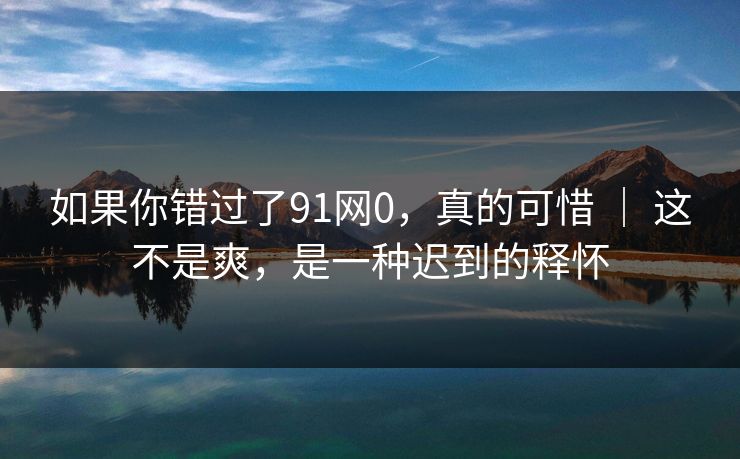 如果你错过了91网0,真的可惜 | 这不是爽,是一种迟到的释怀