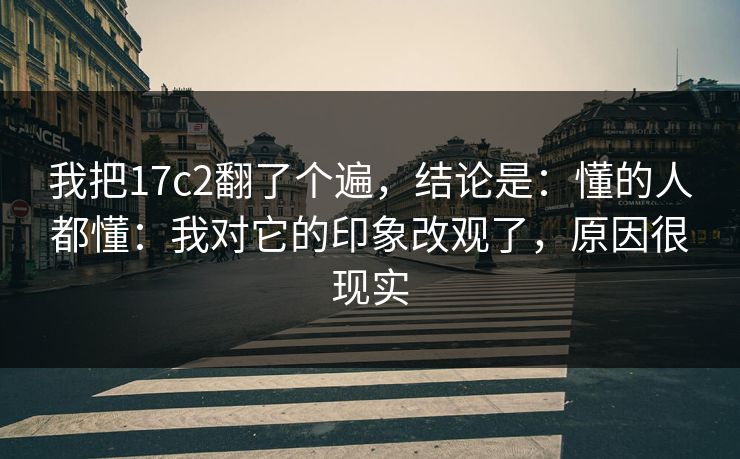 我把17c2翻了个遍，结论是：懂的人都懂：我对它的印象改观了，原因很现实  第1张