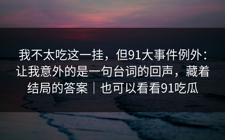我不太吃这一挂，但91大事件例外：让我意外的是一句台词的回声，藏着结局的答案｜也可以看看91吃瓜  第1张