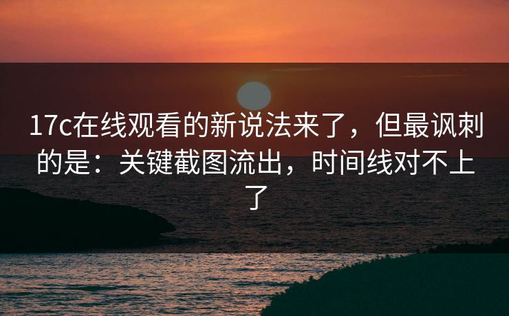 17c在线观看的新说法来了,但最讽刺的是:关键截图流出,时间线对不上了