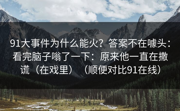 91大事件为什么能火？答案不在噱头：看完脑子嗡了一下：原来他一直在撒谎（在戏里）（顺便对比91在线）