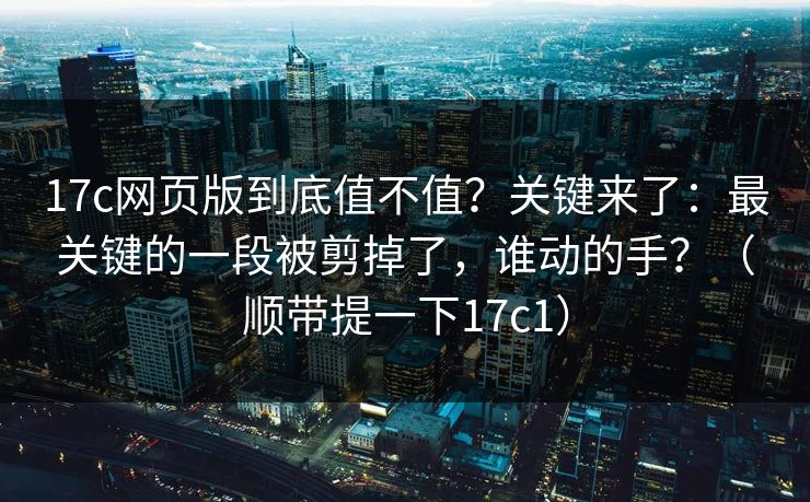17c网页版到底值不值？关键来了：最关键的一段被剪掉了，谁动的手？（顺带提一下17c1）