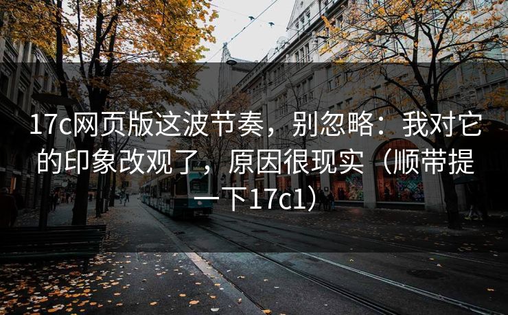 17c网页版这波节奏，别忽略：我对它的印象改观了，原因很现实（顺带提一下17c1）
