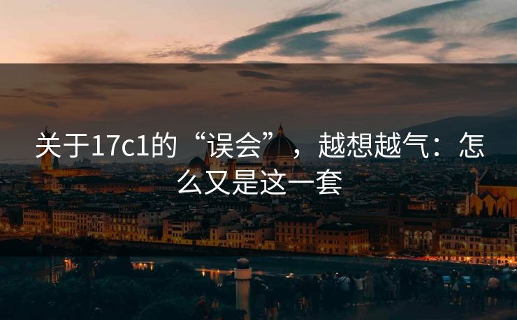 关于17c1的“误会”，越想越气：怎么又是这一套