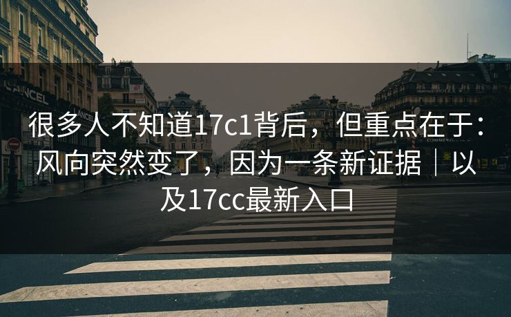 很多人不知道17c1背后，但重点在于：风向突然变了，因为一条新证据｜以及17cc最新入口