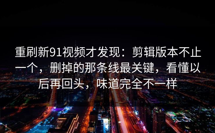 重刷新91视频才发现：剪辑版本不止一个，删掉的那条线最关键，看懂以后再回头，味道完全不一样