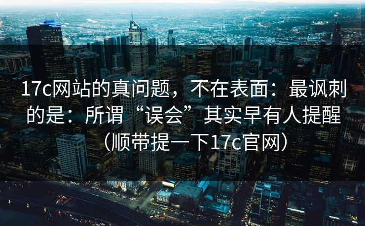 17c网站的真问题，不在表面：最讽刺的是：所谓“误会”其实早有人提醒（顺带提一下17c官网）