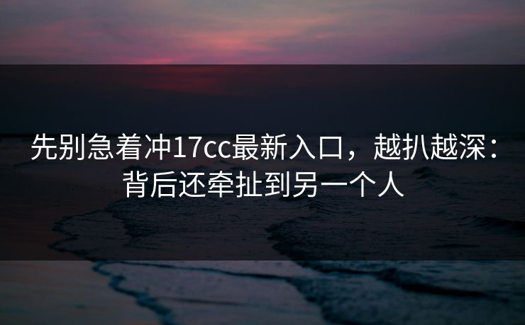 先别急着冲17cc最新入口，越扒越深：背后还牵扯到另一个人