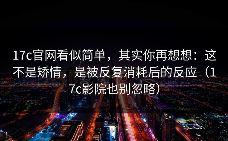 17c官网看似简单，其实你再想想：这不是矫情，是被反复消耗后的反应（17c影院也别忽略）