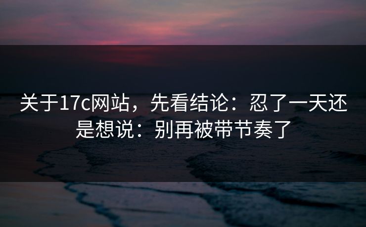 关于17c网站，先看结论：忍了一天还是想说：别再被带节奏了