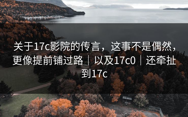 关于17c影院的传言，这事不是偶然，更像提前铺过路｜以及17c0｜还牵扯到17c
