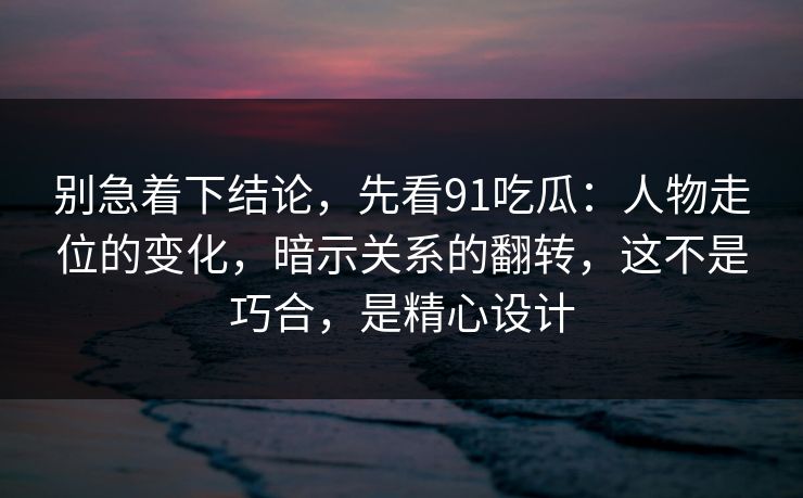 别急着下结论，先看91吃瓜：人物走位的变化，暗示关系的翻转，这不是巧合，是精心设计