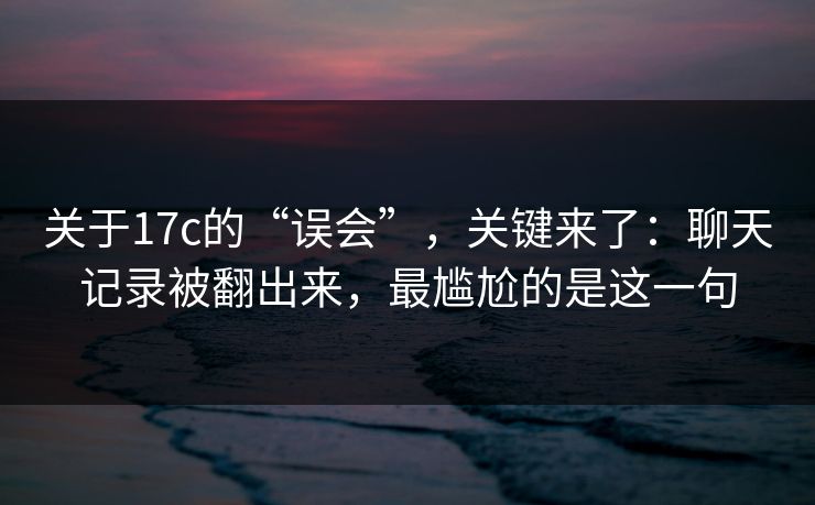 关于17c的“误会”，关键来了：聊天记录被翻出来，最尴尬的是这一句