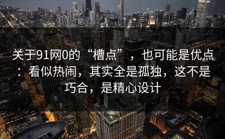 关于91网0的“槽点”，也可能是优点：看似热闹，其实全是孤独，这不是巧合，是精心设计