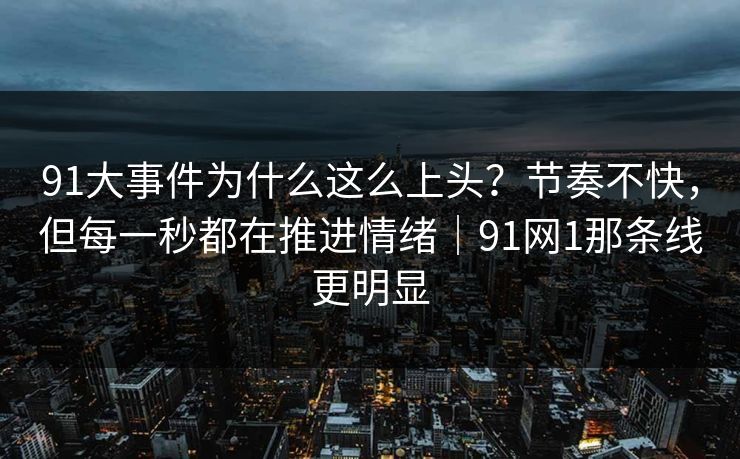 91大事件为什么这么上头？节奏不快，但每一秒都在推进情绪｜91网1那条线更明显