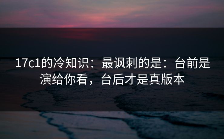 17c1的冷知识：最讽刺的是：台前是演给你看，台后才是真版本