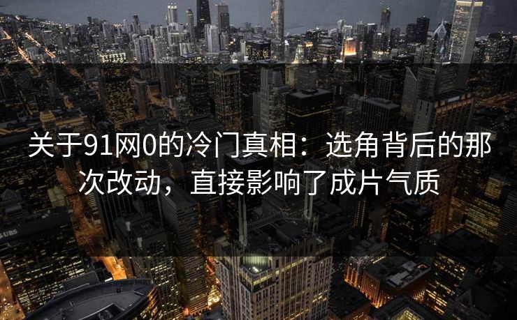 关于91网0的冷门真相：选角背后的那次改动，直接影响了成片气质