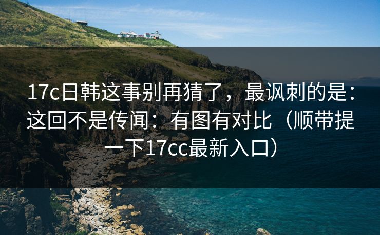17c日韩这事别再猜了，最讽刺的是：这回不是传闻：有图有对比（顺带提一下17cc最新入口）