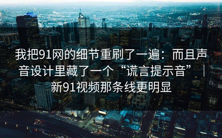 我把91网的细节重刷了一遍：而且声音设计里藏了一个“谎言提示音”｜新91视频那条线更明显