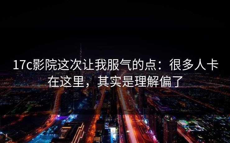 17c影院这次让我服气的点：很多人卡在这里，其实是理解偏了